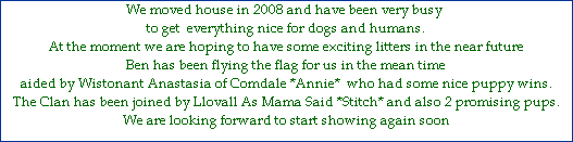 We moved house in 2008 and have been very busy 









to get  everything nice for dogs and humans.









At the moment we are hoping to have some exciting litters in the near future









Ben has been flying the flag for us in the mean time









aided by Wistonant Anastasia of Comdale *Annie*  who had some nice puppy wins.







The Clan has been joined by Llovall As Mama Said *Stitch* and also 2 promising pups.







We are looking forward to start showing again soon