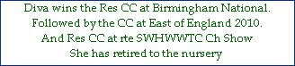 Diva wins the Res CC at Birmingham National.







Followed by the CC at East of England 2010.



And Res CC at rte SWHWWTC Ch Show







She has retired to the nursery